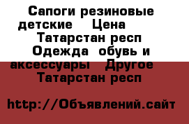 Сапоги резиновые детские  › Цена ­ 500 - Татарстан респ. Одежда, обувь и аксессуары » Другое   . Татарстан респ.